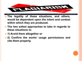  The legality of these situations, and others,
would be dependent upon the intent and context
within which they are produced.
 The two safest approaches to take in regards to
these situations is:
 1) Avoid them altogether or
 2) Confirm the works’ usage permissions and
cite them properly.
 