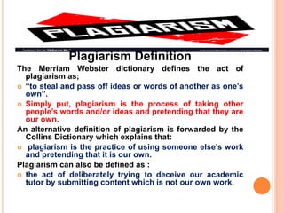 Plagiarism Definition
The Merriam Webster dictionary defines the act of
plagiarism as;
 “to steal and pass off ideas or words of another as one’s
own”.
 Simply put, plagiarism is the process of taking other
people’s words and/or ideas and pretending that they are
our own.
An alternative definition of plagiarism is forwarded by the
Collins Dictionary which explains that:
 plagiarism is the practice of using someone else’s work
and pretending that it is our own.
Plagiarism can also be defined as :
 the act of deliberately trying to deceive our academic
tutor by submitting content which is not our own work.
 