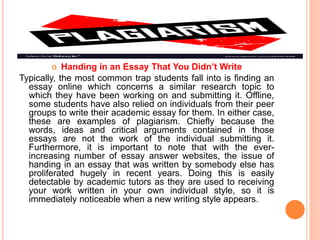  Handing in an Essay That You Didn’t Write
Typically, the most common trap students fall into is finding an
essay online which concerns a similar research topic to
which they have been working on and submitting it. Offline,
some students have also relied on individuals from their peer
groups to write their academic essay for them. In either case,
these are examples of plagiarism. Chiefly because the
words, ideas and critical arguments contained in those
essays are not the work of the individual submitting it.
Furthermore, it is important to note that with the ever-
increasing number of essay answer websites, the issue of
handing in an essay that was written by somebody else has
proliferated hugely in recent years. Doing this is easily
detectable by academic tutors as they are used to receiving
your work written in your own individual style, so it is
immediately noticeable when a new writing style appears.
 