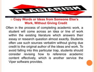  Copy Words or Ideas from Someone Else’s
Work, Without Giving Credit
Often in the process of completing academic work, a
student will come across an idea or line of work
within the existing literature which answers their
essay or research question almost exactly. Students
often use such sources verbatim without giving due
credit to the original author of the ideas and work. To
avoid falling into this particular trap, students should
consider revising how to reference academic
content effectively, which is another service the
Viper software provides.
 