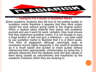  Failing to Put a Quote in Quotation Marks
Some academic students also fall foul of not putting quotes in
quotation marks therefore it appears that they have simply
copied the work without giving credit to the original author.
When a student takes material from books and academic
journals and use it word for word, verbatim, they must ensure
that they implement quotation marks. It is not enough to copy
a large section of text and give a reference – you also need
to use quotation marks to illustrate that it is a direct quote.
This form of plagiarism although seemingly easy to
counteract occurs highly frequently in the world of academia
as it is much easier and quicker to insert quotes without
referencing them appropriately. Unfortunately, by doing this, it
detracts massively from the students work and also results in
them being viewed as untrustworthy and inauthentic by the
academic institution which they are studying in.
 