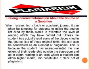  Giving Incorrect Information About the Source of
a Quotation
When researching a book or academic journal, it can
often be tempting for students to utilize the source
list cited by these works to overstate the level of
reading which they have carried out. Unless the
student has actually read some of the pieces cited in
the source lists of these original texts, this can also
be considered as an element of plagiarism. This is
because the student has misrepresented the true
extent of their readership outside the classroom and
as in-depth reading is an area where a student can
attain higher marks, this constitutes a clear act of
plagiarism.
 