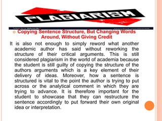  Copying Sentence Structure, But Changing Words
Around, Without Giving Credit
It is also not enough to simply reword what another
academic author has said without reworking the
structure of their critical arguments. This is still
considered plagiarism in the world of academia because
the student is still guilty of copying the structure of the
authors arguments which is a key element of their
delivery of ideas. Moreover, how a sentence is
structured is vital to the point the author is trying to put
across or the analytical comment in which they are
trying to advance. It is therefore important for the
student to showcase that they can restructure the
sentence accordingly to put forward their own original
idea or interpretation.
 