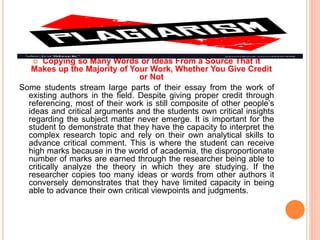  Copying so Many Words or Ideas From a Source That it
Makes up the Majority of Your Work, Whether You Give Credit
or Not
Some students stream large parts of their essay from the work of
existing authors in the field. Despite giving proper credit through
referencing, most of their work is still composite of other people’s
ideas and critical arguments and the students own critical insights
regarding the subject matter never emerge. It is important for the
student to demonstrate that they have the capacity to interpret the
complex research topic and rely on their own analytical skills to
advance critical comment. This is where the student can receive
high marks because in the world of academia, the disproportionate
number of marks are earned through the researcher being able to
critically analyze the theory in which they are studying. If the
researcher copies too many ideas or words from other authors it
conversely demonstrates that they have limited capacity in being
able to advance their own critical viewpoints and judgments.
 