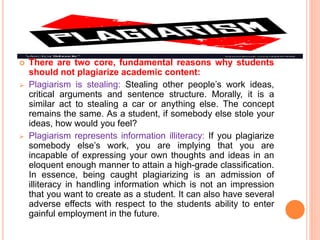  There are two core, fundamental reasons why students
should not plagiarize academic content:
 Plagiarism is stealing: Stealing other people’s work ideas,
critical arguments and sentence structure. Morally, it is a
similar act to stealing a car or anything else. The concept
remains the same. As a student, if somebody else stole your
ideas, how would you feel?
 Plagiarism represents information illiteracy: If you plagiarize
somebody else’s work, you are implying that you are
incapable of expressing your own thoughts and ideas in an
eloquent enough manner to attain a high-grade classification.
In essence, being caught plagiarizing is an admission of
illiteracy in handling information which is not an impression
that you want to create as a student. It can also have several
adverse effects with respect to the students ability to enter
gainful employment in the future.
 