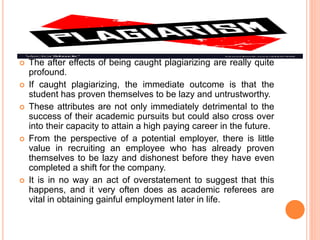  The after effects of being caught plagiarizing are really quite
profound.
 If caught plagiarizing, the immediate outcome is that the
student has proven themselves to be lazy and untrustworthy.
 These attributes are not only immediately detrimental to the
success of their academic pursuits but could also cross over
into their capacity to attain a high paying career in the future.
 From the perspective of a potential employer, there is little
value in recruiting an employee who has already proven
themselves to be lazy and dishonest before they have even
completed a shift for the company.
 It is in no way an act of overstatement to suggest that this
happens, and it very often does as academic referees are
vital in obtaining gainful employment later in life.
 