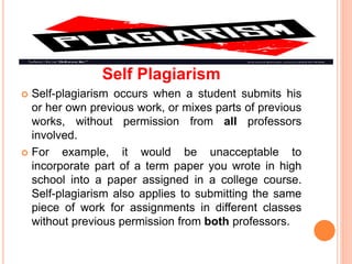 Self Plagiarism
 Self-plagiarism occurs when a student submits his
or her own previous work, or mixes parts of previous
works, without permission from all professors
involved.
 For example, it would be unacceptable to
incorporate part of a term paper you wrote in high
school into a paper assigned in a college course.
Self-plagiarism also applies to submitting the same
piece of work for assignments in different classes
without previous permission from both professors.
 