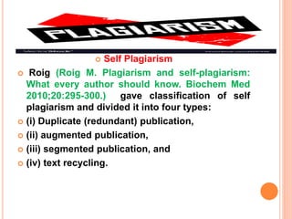  Self Plagiarism
 Roig (Roig M. Plagiarism and self-plagiarism:
What every author should know. Biochem Med
2010;20:295-300.) gave classification of self
plagiarism and divided it into four types:
 (i) Duplicate (redundant) publication,
 (ii) augmented publication,
 (iii) segmented publication, and
 (iv) text recycling.
 
