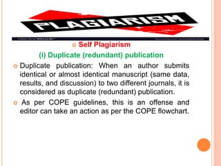  Self Plagiarism
(i) Duplicate (redundant) publication
 Duplicate publication: When an author submits
identical or almost identical manuscript (same data,
results, and discussion) to two different journals, it is
considered as duplicate (redundant) publication.
 As per COPE guidelines, this is an offense and
editor can take an action as per the COPE flowchart.
 