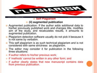  Self Plagiarism
 (ii) augmented publication
 Augmented publication: If the author adds additional data to
his/her previously published work and changes title, modifies
aim of the study, and recalculates results, it amounts to
augmented publication.
 Plagiarism detection software usually do not pick it because it
is not same by verbatim.
 This self plagiarism is as such technical plagiarism and is not
considered with same strictness as plagiarism.
 The editor may consider it for publication in the following
three situations:
 If author refers to his/her previous work;
 if ‘methods’ cannot be written in any other form; and
 if author clearly states that new manuscript contains data
from previous publication.
 