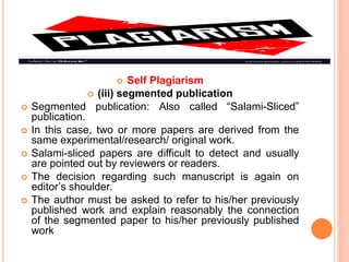  Self Plagiarism
 (iii) segmented publication
 Segmented publication: Also called “Salami-Sliced”
publication.
 In this case, two or more papers are derived from the
same experimental/research/ original work.
 Salami-sliced papers are difficult to detect and usually
are pointed out by reviewers or readers.
 The decision regarding such manuscript is again on
editor’s shoulder.
 The author must be asked to refer to his/her previously
published work and explain reasonably the connection
of the segmented paper to his/her previously published
work
 