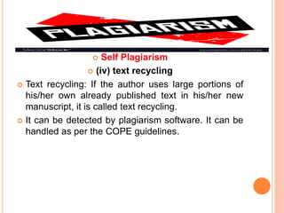  Self Plagiarism
 (iv) text recycling
 Text recycling: If the author uses large portions of
his/her own already published text in his/her new
manuscript, it is called text recycling.
 It can be detected by plagiarism software. It can be
handled as per the COPE guidelines.
 