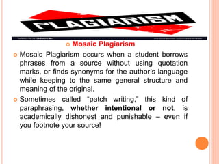  Mosaic Plagiarism
 Mosaic Plagiarism occurs when a student borrows
phrases from a source without using quotation
marks, or finds synonyms for the author’s language
while keeping to the same general structure and
meaning of the original.
 Sometimes called “patch writing,” this kind of
paraphrasing, whether intentional or not, is
academically dishonest and punishable – even if
you footnote your source!
 
