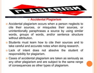  Accidental Plagiarism
 Accidental plagiarism occurs when a person neglects to
cite their sources, or misquotes their sources, or
unintentionally paraphrases a source by using similar
words, groups of words, and/or sentence structure
without attribution.
 Students must learn how to cite their sources and to
take careful and accurate notes when doing research.
 Lack of intent does not absolve the student of
responsibility for plagiarism.
 Cases of accidental plagiarism are taken as seriously as
any other plagiarism and are subject to the same range
of consequences as other types of plagiarism.
 