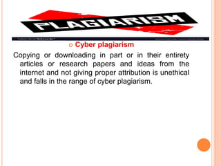  Cyber plagiarism
Copying or downloading in part or in their entirety
articles or research papers and ideas from the
internet and not giving proper attribution is unethical
and falls in the range of cyber plagiarism.
 