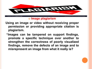  Image plagiarism
Using an image or video without receiving proper
permission or providing appropriate citation is
plagiarism.
“Images can be tampered on support findings,
promote a specific technique over another to
strengthen the correctness of poorly visualized
findings, remove the defects of an image and to
misrepresent an image from what it really is?
 