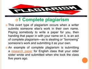 1 Complete plagiarism
 This overt type of plagiarism occurs when a writer
submits someone else’s work in their own name.
Paying somebody to write a paper for you, then
handing that paper in with your name on it, is an act
of complete plagiarism—as is stealing or “borrowing”
someone’s work and submitting it as your own.
 An example of complete plagiarism is submitting
a research paper for English class that your older
sister wrote and submitted when she took the class
five years ago.
 