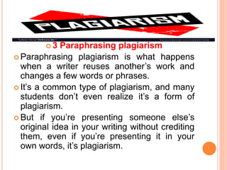  3 Paraphrasing plagiarism
 Paraphrasing plagiarism is what happens
when a writer reuses another’s work and
changes a few words or phrases.
 It’s a common type of plagiarism, and many
students don’t even realize it’s a form of
plagiarism.
 But if you’re presenting someone else’s
original idea in your writing without crediting
them, even if you’re presenting it in your
own words, it’s plagiarism.
 