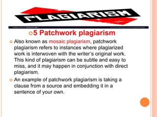 5 Patchwork plagiarism
 Also known as mosaic plagiarism, patchwork
plagiarism refers to instances where plagiarized
work is interwoven with the writer’s original work.
This kind of plagiarism can be subtle and easy to
miss, and it may happen in conjunction with direct
plagiarism.
 An example of patchwork plagiarism is taking a
clause from a source and embedding it in a
sentence of your own.
 