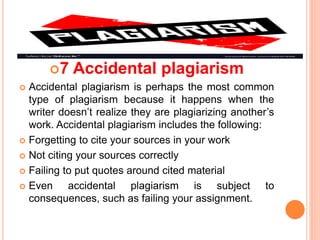 7 Accidental plagiarism
 Accidental plagiarism is perhaps the most common
type of plagiarism because it happens when the
writer doesn’t realize they are plagiarizing another’s
work. Accidental plagiarism includes the following:
 Forgetting to cite your sources in your work
 Not citing your sources correctly
 Failing to put quotes around cited material
 Even accidental plagiarism is subject to
consequences, such as failing your assignment.
 