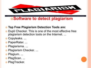 Software to detect plagiarism
 Top Free Plagiarism Detection Tools are:
 Dupli Checker. This is one of the most effective free
plagiarism detection tools on the Internet. ...
 Copyleaks. ...
 PaperRater. ...
 Plagiarisma. ...
 Plagiarism Checker. ...
 Plagium. ...
 PlagScan. ...
 PlagTracker.
 