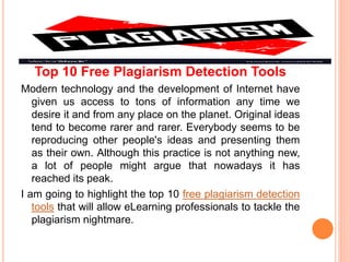Top 10 Free Plagiarism Detection Tools
Modern technology and the development of Internet have
given us access to tons of information any time we
desire it and from any place on the planet. Original ideas
tend to become rarer and rarer. Everybody seems to be
reproducing other people's ideas and presenting them
as their own. Although this practice is not anything new,
a lot of people might argue that nowadays it has
reached its peak.
I am going to highlight the top 10 free plagiarism detection
tools that will allow eLearning professionals to tackle the
plagiarism nightmare.
 