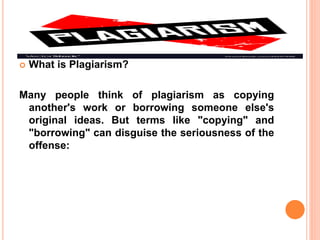  What is Plagiarism?
Many people think of plagiarism as copying
another's work or borrowing someone else's
original ideas. But terms like "copying" and
"borrowing" can disguise the seriousness of the
offense:
 
