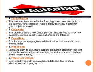  1. Dupli Checker
 This is one of the most effective free plagiarism detection tools on
the Internet. While it doesn’t have a fancy interface, it certainly
gets the job done well.
 2. Copyleaks
 This cloud-based authentication platform enables you to track how
eLearning content is being used all around the Internet.
 3. PaperRater
 A multi-purpose free plagiarism detection tool that is used in over
140 countries.
 4. Plagiarisma
 Basic and easy-to-use, multi-purpose plagiarism detection tool that
is used by students, teachers, writers, as well as various members
of the literary industry.
 5. Plagiarism Checker
 User-friendly, entirely free plagiarism detection tool to check
whether content is plagiarized.
 