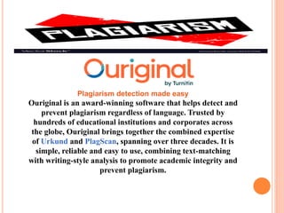 Plagiarism detection made easy
Ouriginal is an award-winning software that helps detect and
prevent plagiarism regardless of language. Trusted by
hundreds of educational institutions and corporates across
the globe, Ouriginal brings together the combined expertise
of Urkund and PlagScan, spanning over three decades. It is
simple, reliable and easy to use, combining text-matching
with writing-style analysis to promote academic integrity and
prevent plagiarism.
 