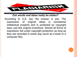 Can words and ideas really be stolen?
According to U.S. law, the answer is yes. The
expression of original ideas is considered
intellectual property and is protected by copyright
laws, just like original inventions. Almost all forms of
expression fall under copyright protection as long as
they are recorded in some way (such as a book or a
computer file).
 