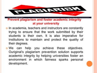 Prevent plagiarism and foster academic integrity
at your university
 In academia, teachers and instructors are constantly
trying to ensure that the work submitted by their
students is their own. It is also imperative for
institutions to maintain and protect the quality of
their degrees.
 We can help you achieve these objectives.
Ouriginal’s plagiarism prevention solution supports
academic integrity by helping universities foster an
environment in which fairness sparks personal
development.
 