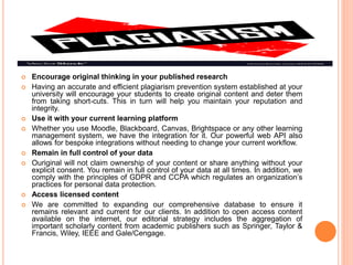  Encourage original thinking in your published research
 Having an accurate and efficient plagiarism prevention system established at your
university will encourage your students to create original content and deter them
from taking short-cuts. This in turn will help you maintain your reputation and
integrity.
 Use it with your current learning platform
 Whether you use Moodle, Blackboard, Canvas, Brightspace or any other learning
management system, we have the integration for it. Our powerful web API also
allows for bespoke integrations without needing to change your current workflow.
 Remain in full control of your data
 Ouriginal will not claim ownership of your content or share anything without your
explicit consent. You remain in full control of your data at all times. In addition, we
comply with the principles of GDPR and CCPA which regulates an organization’s
practices for personal data protection.
 Access licensed content
 We are committed to expanding our comprehensive database to ensure it
remains relevant and current for our clients. In addition to open access content
available on the internet, our editorial strategy includes the aggregation of
important scholarly content from academic publishers such as Springer, Taylor &
Francis, Wiley, IEEE and Gale/Cengage.
 