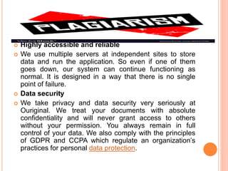  Highly accessible and reliable
 We use multiple servers at independent sites to store
data and run the application. So even if one of them
goes down, our system can continue functioning as
normal. It is designed in a way that there is no single
point of failure.
 Data security
 We take privacy and data security very seriously at
Ouriginal. We treat your documents with absolute
confidentiality and will never grant access to others
without your permission. You always remain in full
control of your data. We also comply with the principles
of GDPR and CCPA which regulate an organization’s
practices for personal data protection.
 