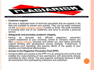  Customer support
 We have a dedicated team of technical specialists that are experts in the
field and available to answer your queries. They can be easily contacted
via the dedicated customer support number or email. We pride ourselves
in knowing each one of our customers and strive to provide a personal
service.
 Safeguards and promotes academic integrity
 Having an accurate and efficient plagiarism prevention
system established at your university, school or company means you
take academic integrity seriously and shows you care about promoting
original thinking and development among students. Furthermore, it
safeguards your reputation and assures others of the quality of your
degrees and institutional effectiveness.
 Access to the Plagiarism Prevention Pool (PPP)
 Ouriginal offers you access to the PPP. It is an exclusive joint archive that
enables the cross-checking of new submissions with documents already
submitted by other clients. The pool expands constantly because it adds
all submissions from participating institutions and publishers.
 