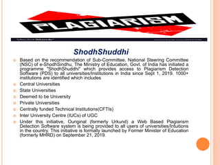 ShodhShuddhi
 Based on the recommendation of Sub-Committee, National Steering Committee
(NSC) of e-ShodhSindhu, The Ministry of Education, Govt. of India has initiated a
programme "ShodhShuddhi" which provides access to Plagiarism Detection
Software (PDS) to all universities/Institutions in India since Sept 1, 2019. 1000+
institutions are identified which includes
 Central Universities
 State Universities
 Deemed to be University
 Private Universities
 Centrally funded Technical Institutions(CFTIs)
 Inter University Centre (IUCs) of UGC
 Under this initiative, Ouriginal (formerly Urkund) a Web Based Plagiarism
Detection Software system is being provided to all users of universities/Intuitions
in the country. This initiative is formally launched by Former Minister of Education
(formerly MHRD) on September 21, 2019.
 