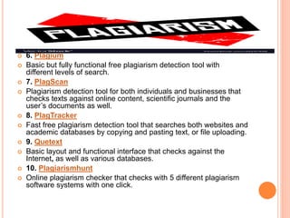  6. Plagium
 Basic but fully functional free plagiarism detection tool with
different levels of search.
 7. PlagScan
 Plagiarism detection tool for both individuals and businesses that
checks texts against online content, scientific journals and the
user’s documents as well.
 8. PlagTracker
 Fast free plagiarism detection tool that searches both websites and
academic databases by copying and pasting text, or file uploading.
 9. Quetext
 Basic layout and functional interface that checks against the
Internet, as well as various databases.
 10. Plagiarismhunt
 Online plagiarism checker that checks with 5 different plagiarism
software systems with one click.
 