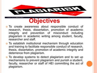 Objectives
 To create awareness about responsible conduct of
research, thesis, dissertation, promotion of academic
integrity and prevention of misconduct including
plagiarism in academic writing among student, faculty,
researcher and staff.
 To establish institutional mechanism through education
and training to facilitate responsible conduct of research,
thesis, dissertation, promotion of academic integrity and
deterrence from plagiarism.
 To develop systems to detect plagiarism and to set up
mechanisms to prevent plagiarism and punish a student,
faculty, researcher or staff of HEI committing the act of
plagiarism.
 