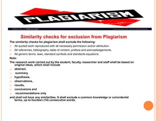 Similarity checks for exclusion from Plagiarism
The similarity checks for plagiarism shall exclude the following:
 All quoted work reproduced with all necessary permission and/or attribution.
 All references, bibliography, table of content, preface and acknowledgements.
 All generic terms, laws, standard symbols and standards equations.
Note:
The research work carried out by the student, faculty, researcher and staff shall be based on
original ideas, which shall include
 abstract,
 summary,
 hypothesis,
 observations,
 results,
 conclusions and
 recommendations only
and shall not have any similarities. It shall exclude a common knowledge or coincidental
terms, up to fourteen (14) consecutive words.
 