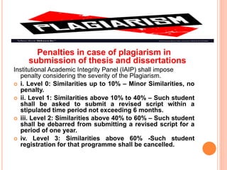 Penalties in case of plagiarism in
submission of thesis and dissertations
Institutional Academic Integrity Panel (IAIP) shall impose
penalty considering the severity of the Plagiarism.
 i. Level 0: Similarities up to 10% – Minor Similarities, no
penalty.
 ii. Level 1: Similarities above 10% to 40% – Such student
shall be asked to submit a revised script within a
stipulated time period not exceeding 6 months.
 iii. Level 2: Similarities above 40% to 60% – Such student
shall be debarred from submitting a revised script for a
period of one year.
 iv. Level 3: Similarities above 60% -Such student
registration for that programme shall be cancelled.
 