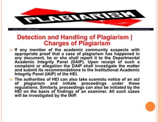 Detection and Handling of Plagiarism |
Charges of Plagiarism
 If any member of the academic community suspects with
appropriate proof that a case of plagiarism has happened in
any document, he or she shall report it to the Departmental
Academic Integrity Panel (DAIP). Upon receipt of such a
complaint or allegation the DAIP shall investigate the matter
and submit its recommendations to the Institutional Academic
Integrity Panel (IAIP) of the HEI.
 The authorities of HEI can also take suomotu notice of an act
of plagiarism and initiate proceedings under these
regulations. Similarly, proceedings can also be initiated by the
HEI on the basis of findings of an examiner. All such cases
will be investigated by the IAIP.
 