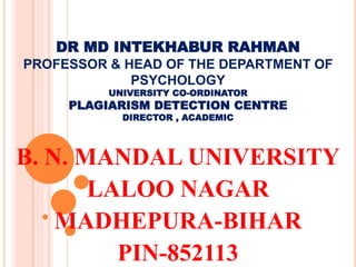 DR MD INTEKHABUR RAHMAN
PROFESSOR & HEAD OF THE DEPARTMENT OF
PSYCHOLOGY
UNIVERSITY CO-ORDINATOR
PLAGIARISM DETECTION CENTRE
DIRECTOR , ACADEMIC
B. N. MANDAL UNIVERSITY
LALOO NAGAR
MADHEPURA-BIHAR
PIN-852113
 