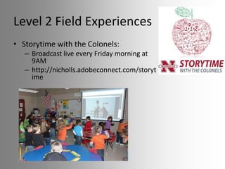 Level 2 Field Experiences
• Storytime with the Colonels:
– Broadcast live every Friday morning at
9AM
– http://nicholls.adobeconnect.com/storyt
ime

 