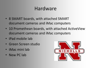 Hardware
• 8 SMART boards, with attached SMART
document cameras and iMac computers
• 10 Promethean boards, with attached ActiveView
document cameras and iMac computers
• iPad mobile lab
• Green Screen studio
• iMac mini lab
• New PC lab

 