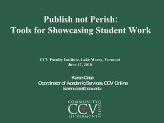 Publish not Perish: Tools for Showcasing Student Work CCV Faculty Institute, Lake Morey, Vermont June 17, 2010 Karen Case Coordinator of Academic Services, CCV Online [email_address] 
