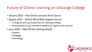 Future of Online Learning at LaGrange College
• January 2015 - First Online January Term Course
• August 2015 – Online RN to BSN program launch
• A program with great potential for LaGrange College
• Several pieces to put into place (additional, regular Core courses)
• June 2016 – Take off the training wheels
• Support
• Pedagogy
• Technology
 