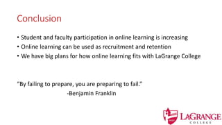 Conclusion
• Student and faculty participation in online learning is increasing
• Online learning can be used as recruitment and retention
• We have big plans for how online learning fits with LaGrange College
“By failing to prepare, you are preparing to fail.”
-Benjamin Franklin
 