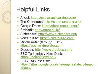 Helpful LinksAngel: https://esc.angellearning.com/The Commons: http://commons.esc.edu/Google Docs: https://docs.google.com/Embedit: http://embedit.in/Slideshare: http://www.slideshare.net/Voicethread: http://voicethread.com/MindMeister (through ESC): https://esc.mindmeister.comDropbox: http://www.dropbox.com/ESC Technology Help Desk: https://techinfo.esc.edu/FITS ESC Info Site: https://sites.google.com/site/empirestatecollegeprojects/
