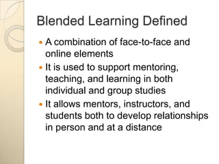 Blended Learning DefinedA combination of face-to-face and online elementsIt is used to support mentoring, teaching, and learning in both individual and group studiesIt allows mentors, instructors, and students both to develop relationships in person and at a distance