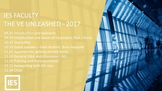 IES FACULTY
THE VE UNLEASHED - 2017
09.30 Introduction and welcome
09.45 Introduction and demo of Parametric Tool / Hone
10.35 Tea/coffee
10.50 Guest speaker – Hadi Ibrahim, Buro Happold
11.20 ApacheHVAC getting started demo
11.50 General Q&A and discussion - ALL
12.05 Training and Announcement
12.15 Networking with IES reps
12.30 Close
 