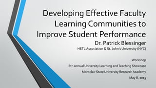 Developing Effective Faculty
Learning Communities to
Improve Student Performance
Dr. Patrick Blessinger
HETL Association & St. John’s University (NYC)
Workshop
6thAnnual University Learning andTeaching Showcase
Montclair State University ResearchAcademy
May 8, 2015
 